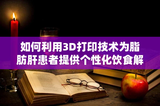 如何利用3D打印技术为脂肪肝患者提供个性化饮食解决方案？