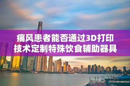 痛风患者能否通过3D打印技术定制特殊饮食辅助器具来缓解症状？