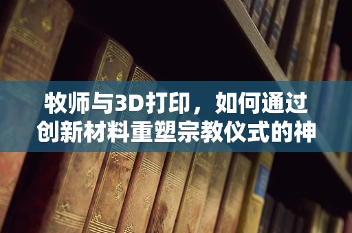 牧师与3D打印，如何通过创新材料重塑宗教仪式的神圣体验？