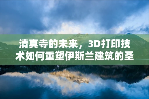 清真寺的未来，3D打印技术如何重塑伊斯兰建筑的圣殿？