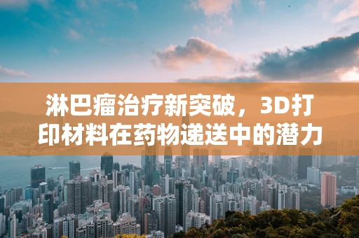 淋巴瘤治疗新突破，3D打印材料在药物递送中的潜力何在？