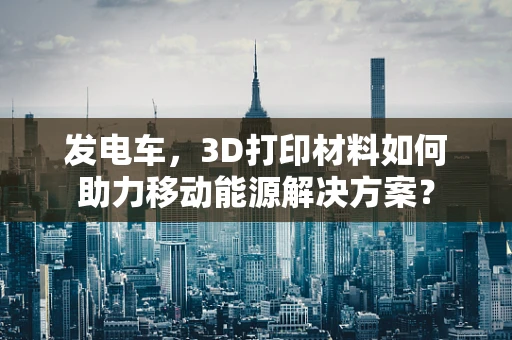 发电车，3D打印材料如何助力移动能源解决方案？