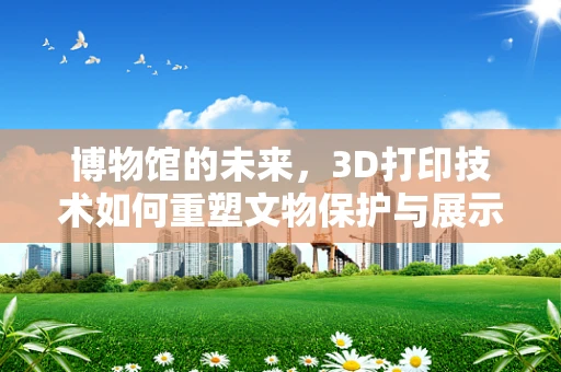 博物馆的未来，3D打印技术如何重塑文物保护与展示？