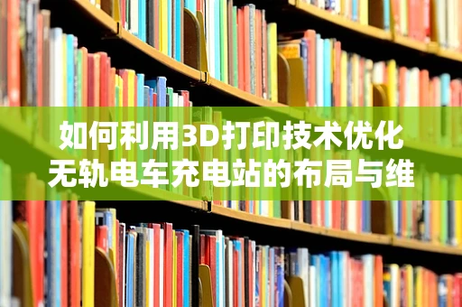 如何利用3D打印技术优化无轨电车充电站的布局与维护？