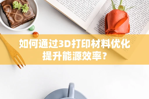 如何通过3D打印材料优化提升能源效率？