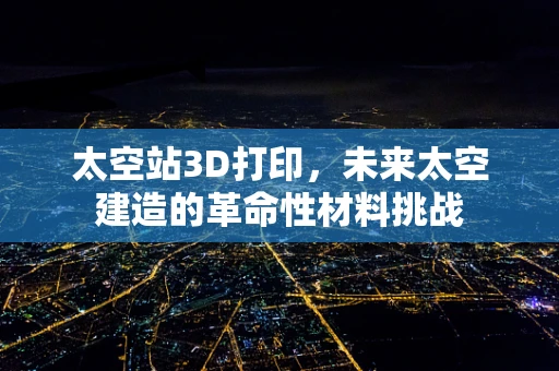 太空站3D打印，未来太空建造的革命性材料挑战