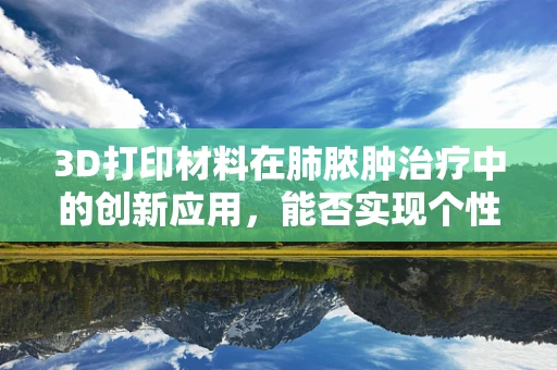 3D打印材料在肺脓肿治疗中的创新应用，能否实现个性化、精准化治疗？