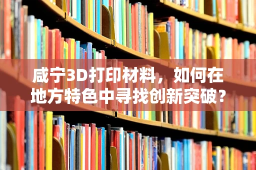 咸宁3D打印材料，如何在地方特色中寻找创新突破？