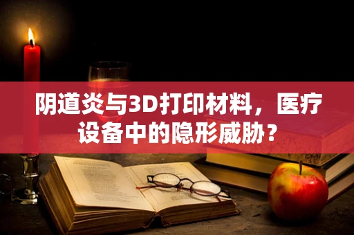 阴道炎与3D打印材料，医疗设备中的隐形威胁？