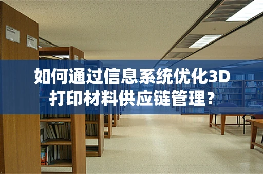 如何通过信息系统优化3D打印材料供应链管理？