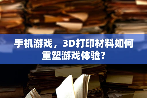 手机游戏，3D打印材料如何重塑游戏体验？