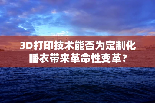 3D打印技术能否为定制化睡衣带来革命性变革？