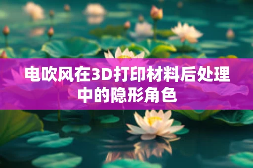 电吹风在3D打印材料后处理中的隐形角色