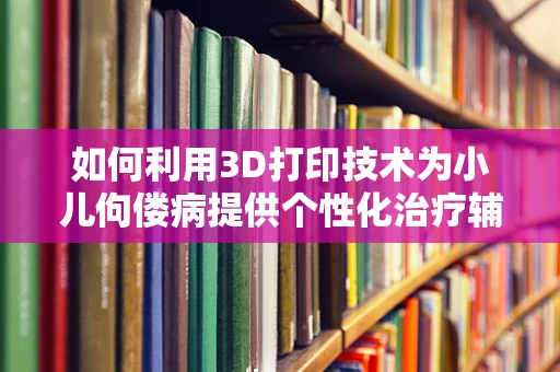 如何利用3D打印技术为小儿佝偻病提供个性化治疗辅助装置？