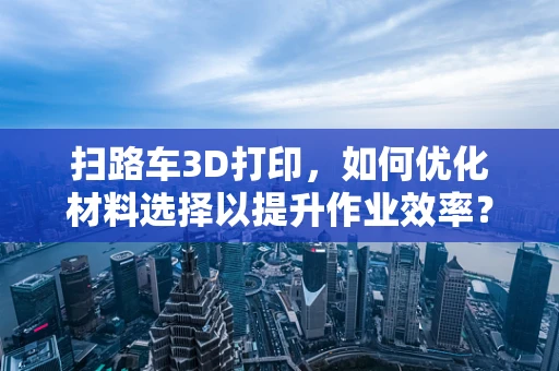 扫路车3D打印，如何优化材料选择以提升作业效率？