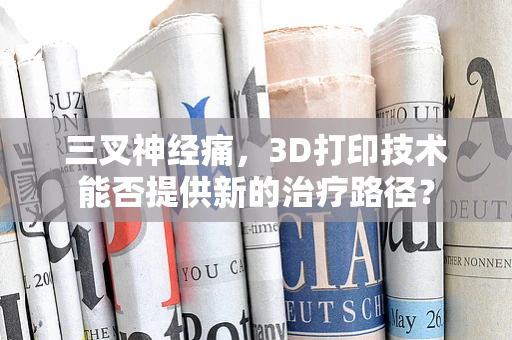 三叉神经痛，3D打印技术能否提供新的治疗路径？