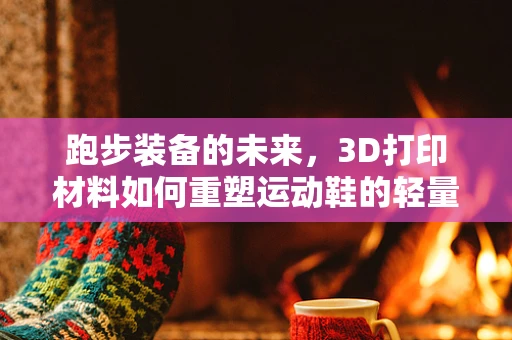 跑步装备的未来，3D打印材料如何重塑运动鞋的轻量化与个性化？