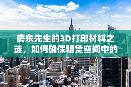 房东先生的3D打印材料之谜，如何确保租赁空间中的安全使用？