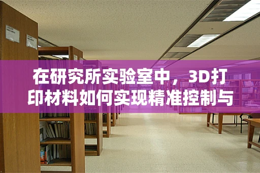 在研究所实验室中，3D打印材料如何实现精准控制与优化？