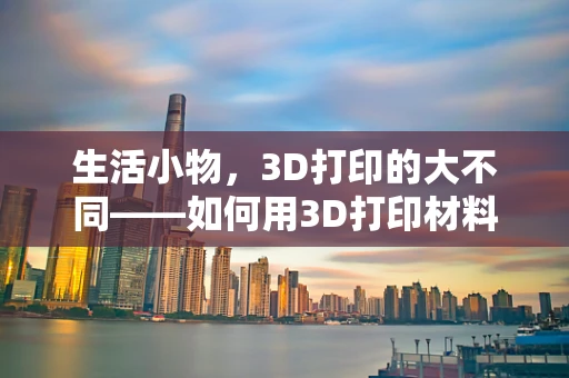 生活小物，3D打印的大不同——如何用3D打印材料为生活委员打造创意解决方案？