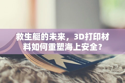 救生艇的未来，3D打印材料如何重塑海上安全？