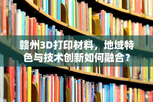 赣州3D打印材料，地域特色与技术创新如何融合？