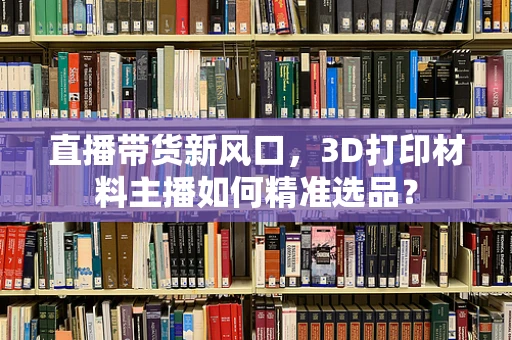 直播带货新风口，3D打印材料主播如何精准选品？