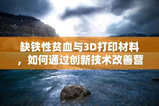 缺铁性贫血与3D打印材料，如何通过创新技术改善营养吸收？