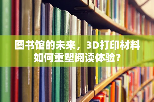 图书馆的未来，3D打印材料如何重塑阅读体验？