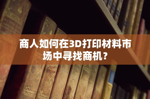 商人如何在3D打印材料市场中寻找商机？