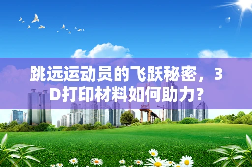 跳远运动员的飞跃秘密，3D打印材料如何助力？