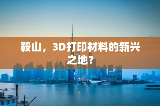 鞍山，3D打印材料的新兴之地？