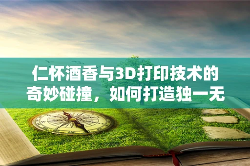 仁怀酒香与3D打印技术的奇妙碰撞，如何打造独一无二的酒瓶设计？