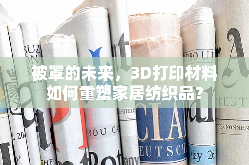 被罩的未来，3D打印材料如何重塑家居纺织品？