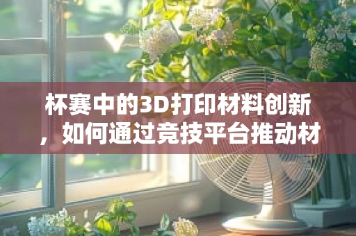 杯赛中的3D打印材料创新，如何通过竞技平台推动材料研发与应用？