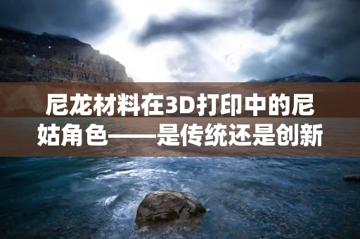 尼龙材料在3D打印中的尼姑角色——是传统还是创新？