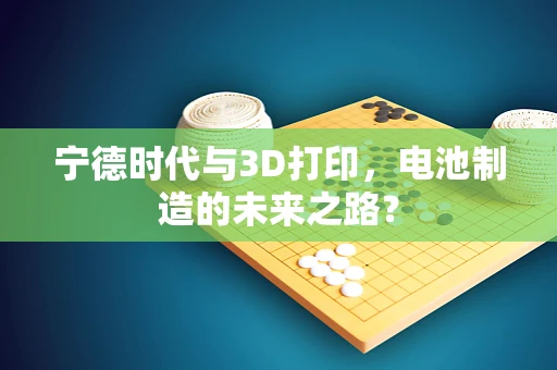 宁德时代与3D打印，电池制造的未来之路？