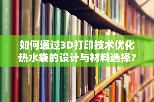 如何通过3D打印技术优化热水袋的设计与材料选择？