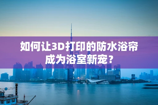 如何让3D打印的防水浴帘成为浴室新宠？