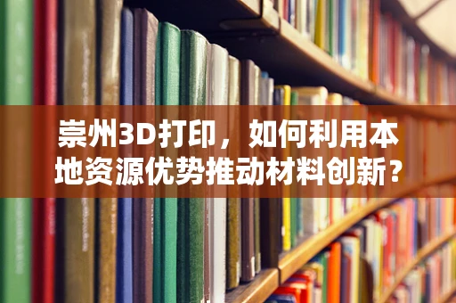 崇州3D打印，如何利用本地资源优势推动材料创新？