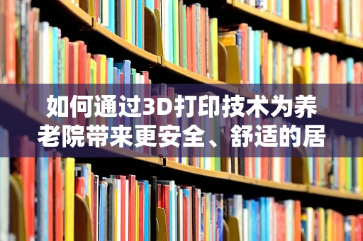 如何通过3D打印技术为养老院带来更安全、舒适的居住环境？