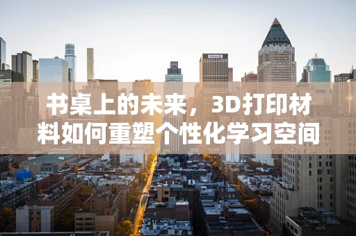 书桌上的未来，3D打印材料如何重塑个性化学习空间？