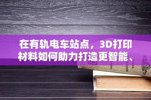 在有轨电车站点，3D打印材料如何助力打造更智能、耐用的基础设施？