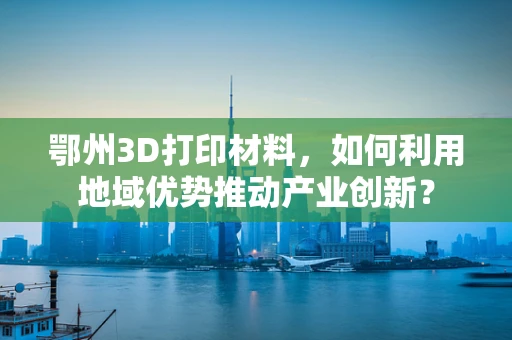 鄂州3D打印材料，如何利用地域优势推动产业创新？