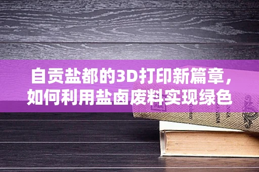 自贡盐都的3D打印新篇章，如何利用盐卤废料实现绿色材料创新？