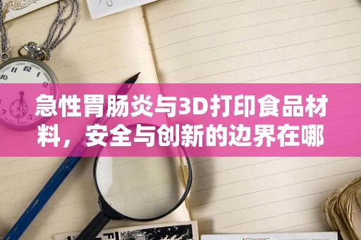 急性胃肠炎与3D打印食品材料，安全与创新的边界在哪里？