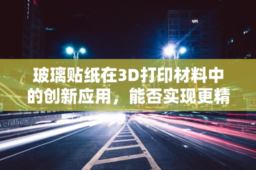 玻璃贴纸在3D打印材料中的创新应用，能否实现更精细的表面处理？