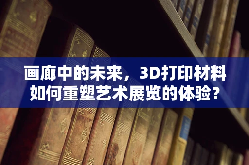 画廊中的未来，3D打印材料如何重塑艺术展览的体验？