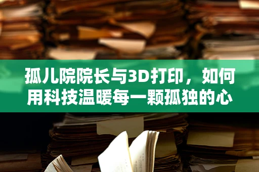 孤儿院院长与3D打印，如何用科技温暖每一颗孤独的心？