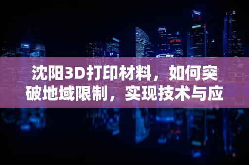 沈阳3D打印材料，如何突破地域限制，实现技术与应用双飞跃？